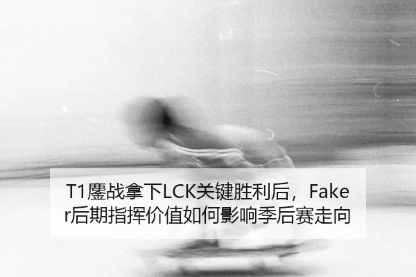 T1鏖战拿下LCK关键胜利后，Faker后期指挥价值如何影响季后赛走向