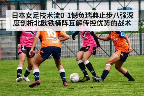 日本女足技术流0-1憾负瑞典止步八强深度剖析北欧铁桶阵瓦解传控优势的战术